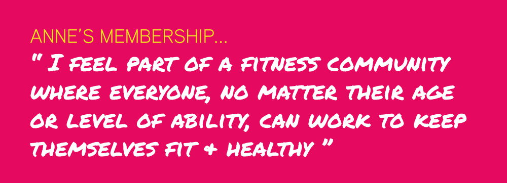 Anne’s Membership... “ I feel part of a fitness community  where everyone, no matter their age  or level of ability, can work to keep  themselves fit & healthy ”