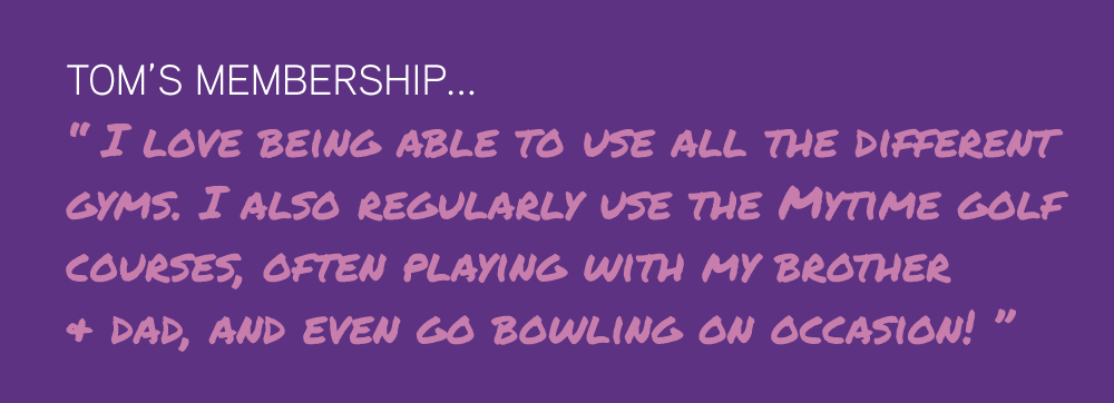 Tom’s Membership... “ I love being able to use all the different  gyms. I also regularly use the Mytime golf  courses, often playing with my brother  & dad, and even go bowling on occasion! ”