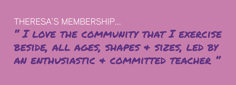 Theresa’s Membership... “ I love the community that I exercise  beside, all ages, shapes & sizes, led by  an enthusiastic & committed teacher ”