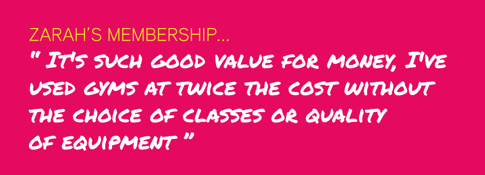 Zarah’s Membership... “ It's such good value for money, I've  used gyms at twice the cost without  the choice of classes or quality  of equipment ”