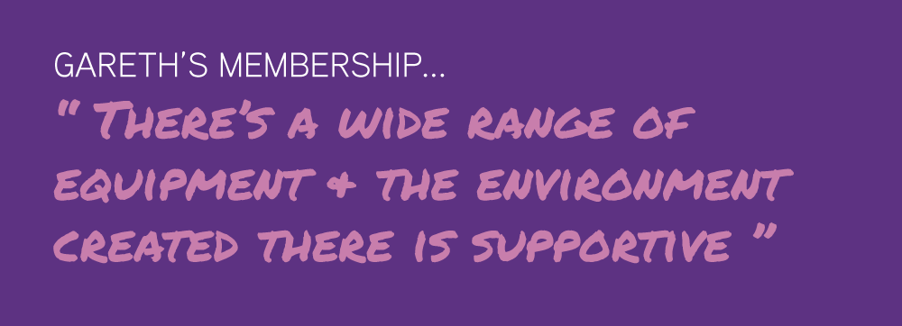 Gareth’s Membership... “ There’s a wide range of  equipment & the environment  created there is supportive ”